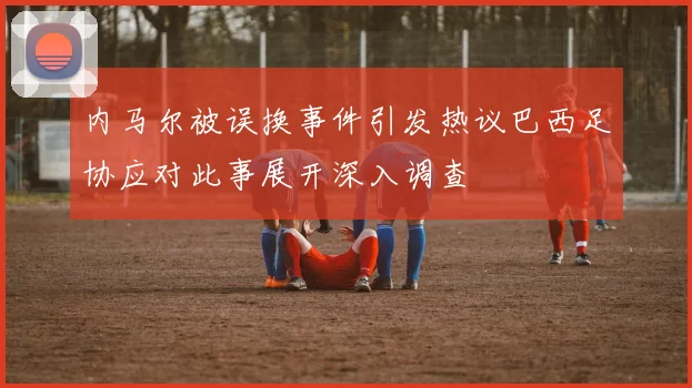 内马尔被误换事件引发热议巴西足协应对此事展开深入调查