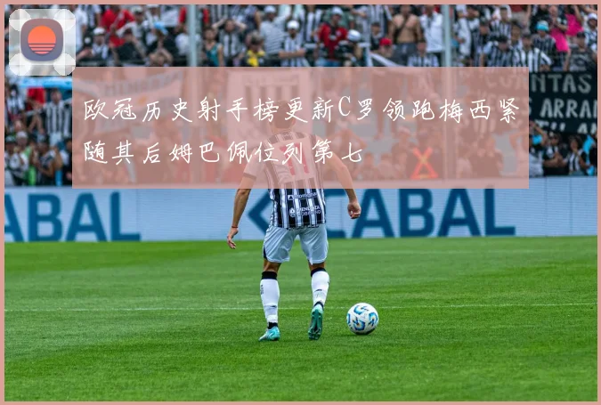 欧冠历史射手榜更新C罗领跑梅西紧随其后姆巴佩位列第七