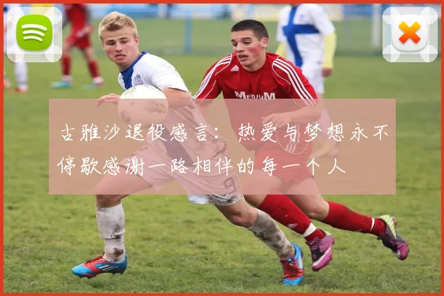古雅沙退役感言：热爱与梦想永不停歇感谢一路相伴的每一个人