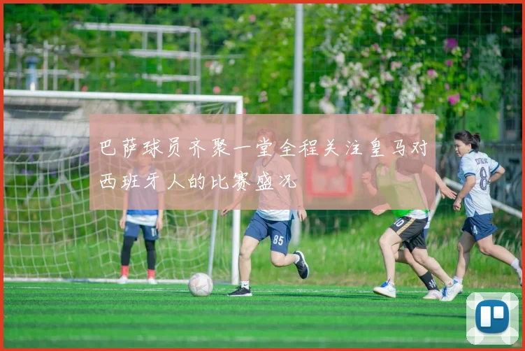巴萨球员齐聚一堂全程关注皇马对西班牙人的比赛盛况