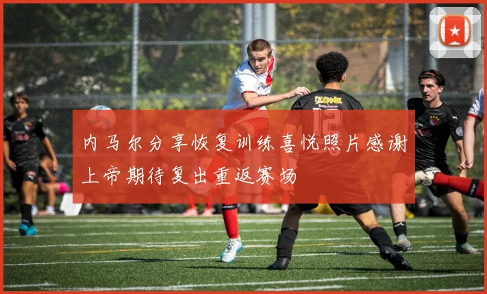 内马尔分享恢复训练喜悦照片感谢上帝期待复出重返赛场