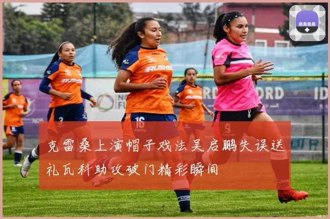 克雷桑上演帽子戏法吴启鹏失误送礼瓦科助攻破门精彩瞬间