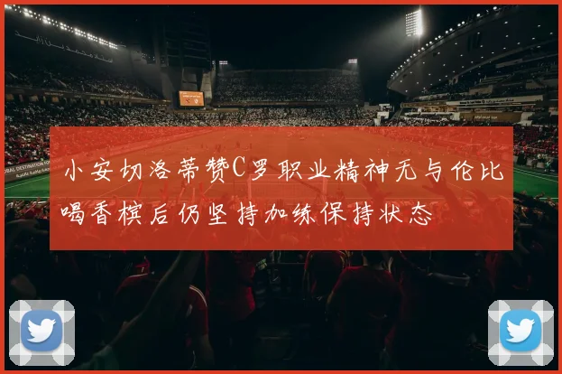 小安切洛蒂赞C罗职业精神无与伦比喝香槟后仍坚持加练保持状态