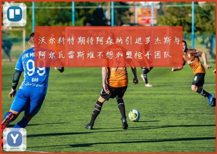 沃尔科特期待阿森纳引进罗杰斯与阿尔瓦雷斯谁不想加盟枪手团队