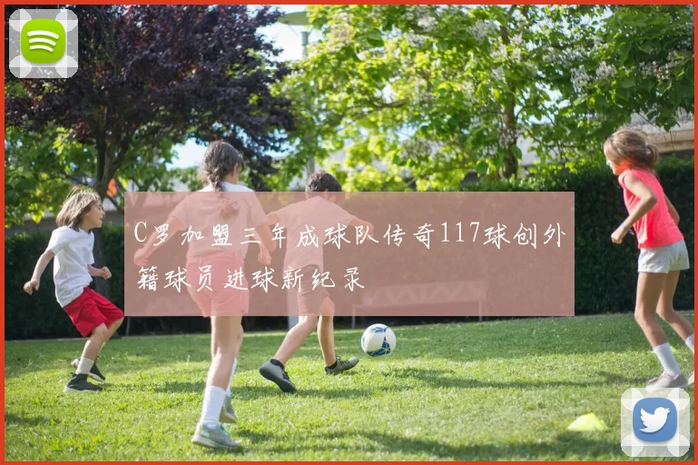 C罗加盟三年成球队传奇117球创外籍球员进球新纪录